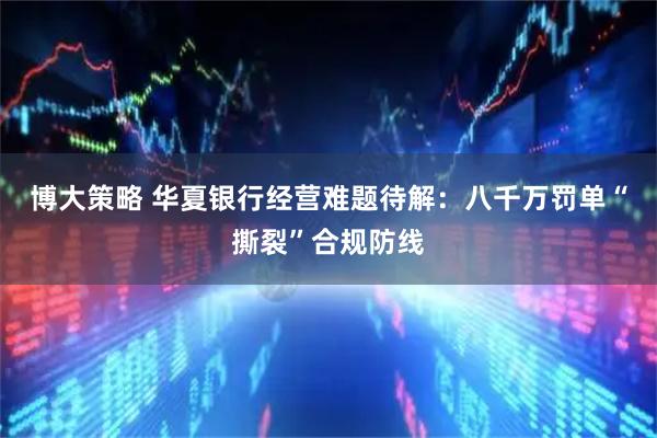 博大策略 华夏银行经营难题待解：八千万罚单“撕裂”合规防线