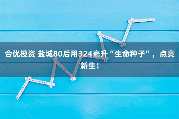 合优投资 盐城80后用324毫升“生命种子”，点亮新生！