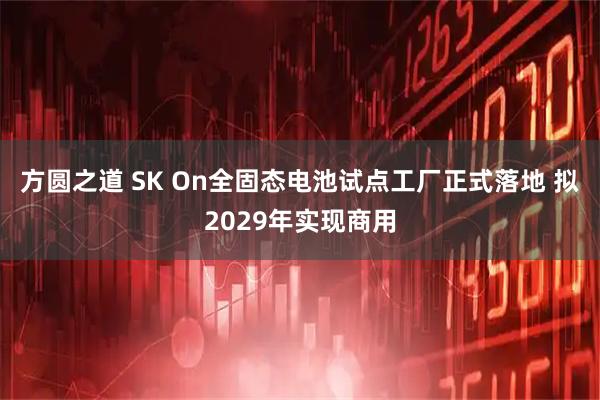 方圆之道 SK On全固态电池试点工厂正式落地 拟2029年实现商用