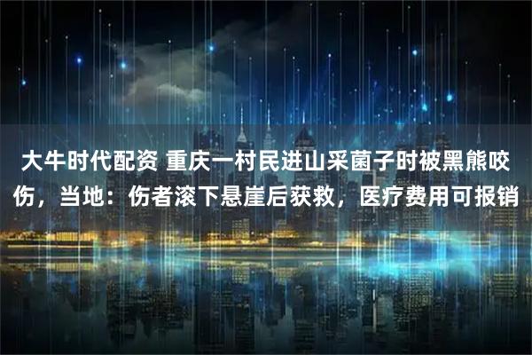 大牛时代配资 重庆一村民进山采菌子时被黑熊咬伤，当地：伤者滚下悬崖后获救，医疗费用可报销