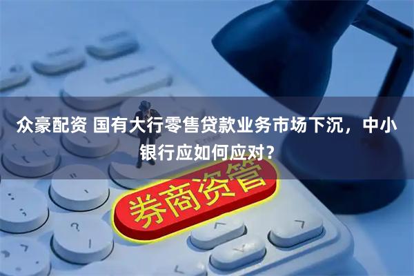 众豪配资 国有大行零售贷款业务市场下沉，中小银行应如何应对？