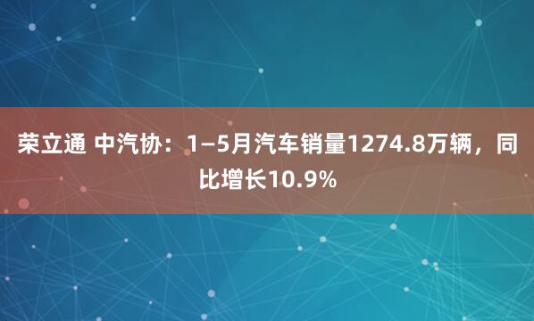 荣立通 中汽协：1—5月汽车销量1274.8万辆，同比增长10.9%
