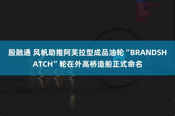 股融通 风帆助推阿芙拉型成品油轮“BRANDSHATCH”轮在外高桥造船正式命名
