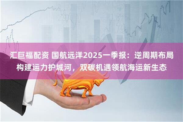汇巨福配资 国航远洋2025一季报：逆周期布局构建运力护城河，双碳机遇领航海运新生态
