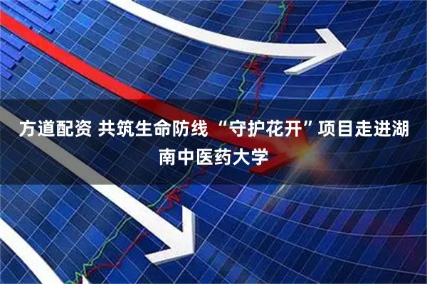 方道配资 共筑生命防线 “守护花开”项目走进湖南中医药大学