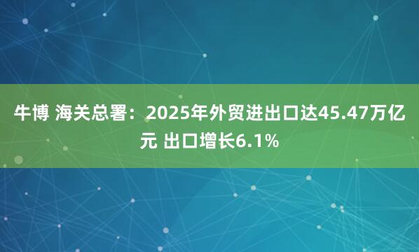牛博 海关总署：2025年外贸进出口达45.47万亿元 出口增长6.1%