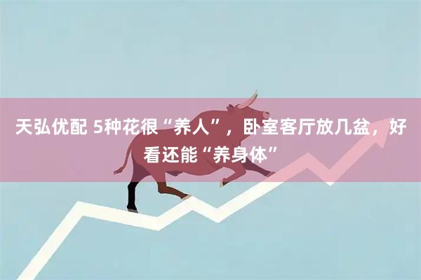 天弘优配 5种花很“养人”，卧室客厅放几盆，好看还能“养身体”