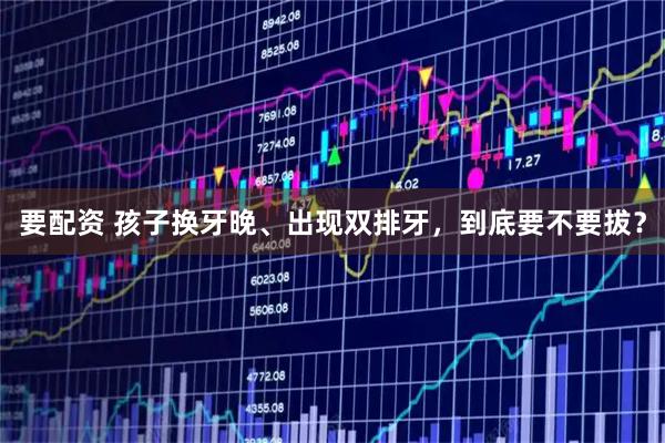 要配资 孩子换牙晚、出现双排牙，到底要不要拔？