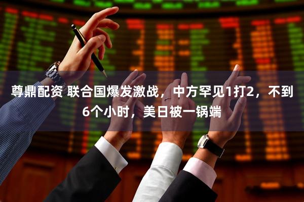 尊鼎配资 联合国爆发激战，中方罕见1打2，不到6个小时，美日被一锅端