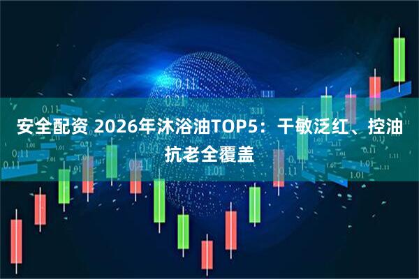 安全配资 2026年沐浴油TOP5：干敏泛红、控油抗老全覆盖