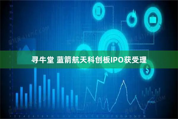 寻牛堂 蓝箭航天科创板IPO获受理