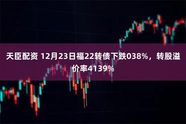 天臣配资 12月23日福22转债下跌038%，转股溢价率4139%