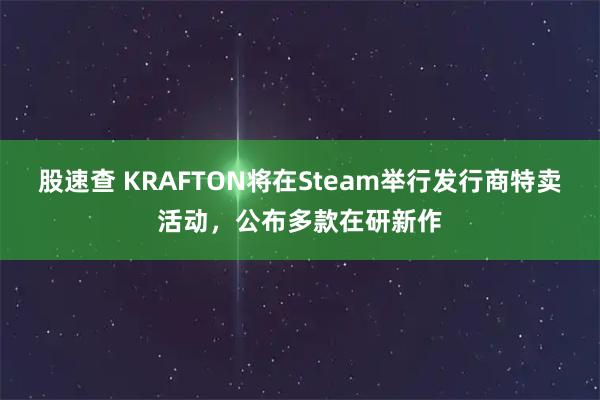 股速查 KRAFTON将在Steam举行发行商特卖活动，公布多款在研新作