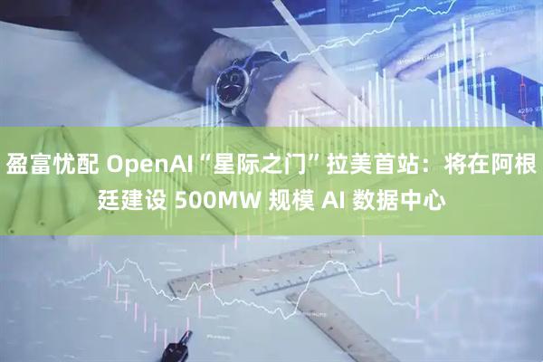 盈富忧配 OpenAI“星际之门”拉美首站：将在阿根廷建设 500MW 规模 AI 数据中心