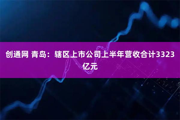 创通网 青岛：辖区上市公司上半年营收合计3323亿元