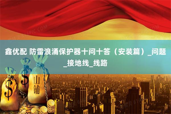 鑫优配 防雷浪涌保护器十问十答（安装篇）_问题_接地线_线路