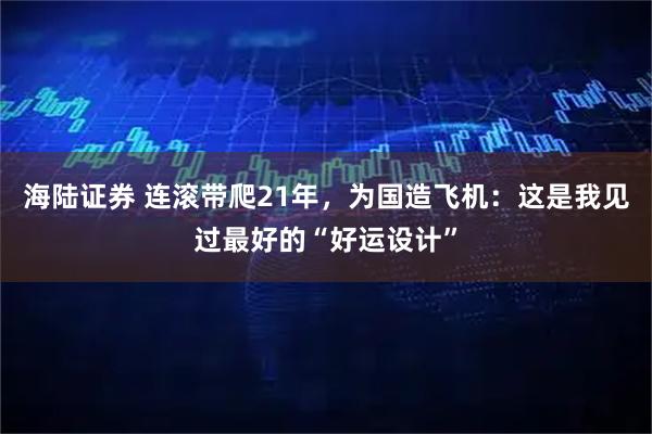 海陆证券 连滚带爬21年，为国造飞机：这是我见过最好的“好运设计”