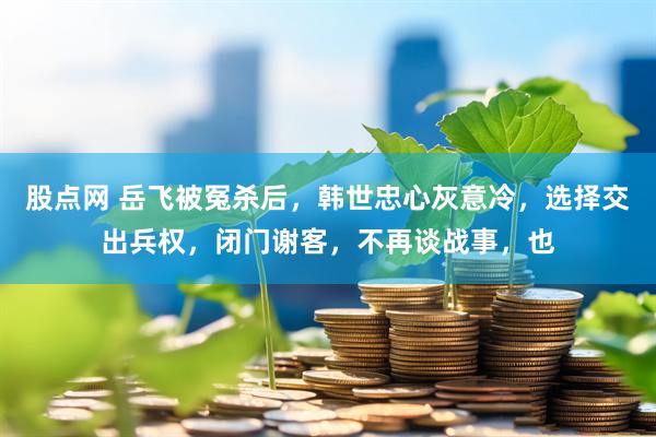 股点网 岳飞被冤杀后，韩世忠心灰意冷，选择交出兵权，闭门谢客，不再谈战事，也