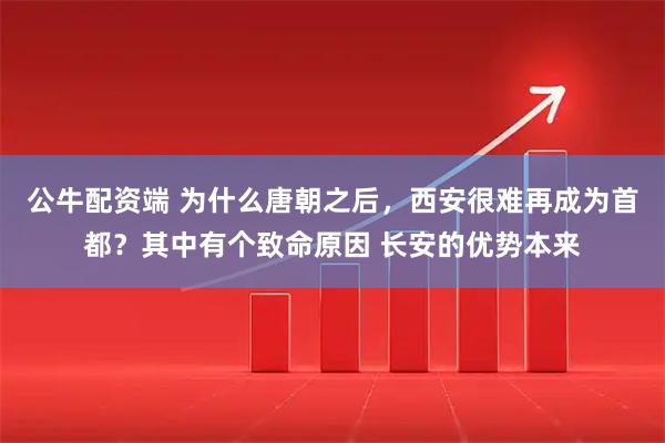 公牛配资端 为什么唐朝之后，西安很难再成为首都？其中有个致命原因 长安的优势本来