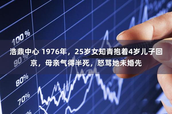 浩鼎中心 1976年，25岁女知青抱着4岁儿子回京，母亲气得半死，怒骂她未婚先